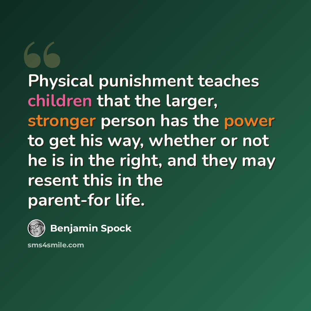 “Physical punishment teaches children that the larger, stronger person has the power to get his way, whether or not he is in the right, and they may resent this in the parent-for life.” quote by Benjamin Spock