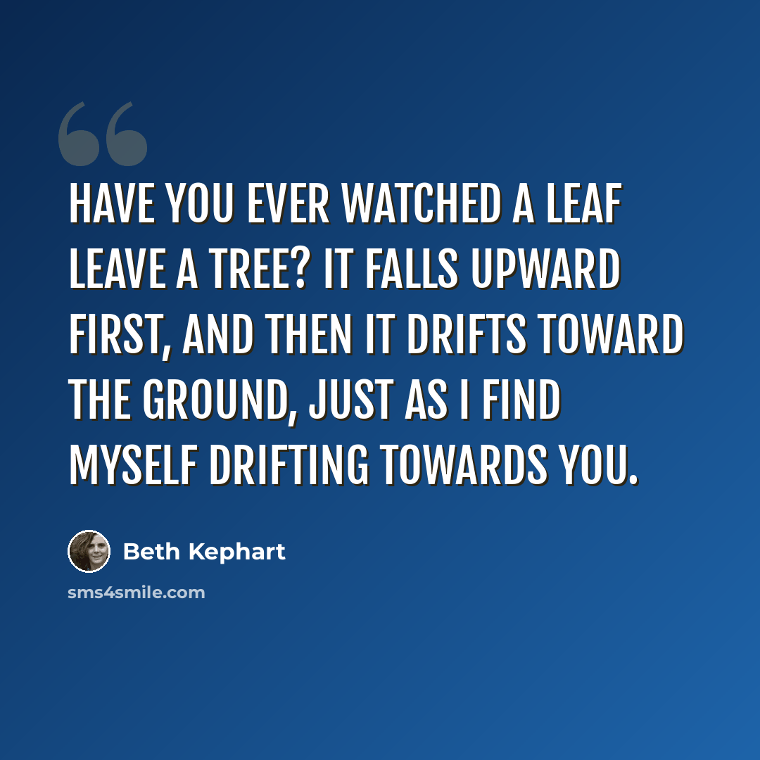 “Have you ever watched a leaf leave a tree? It falls upward first, and then it drifts toward the ground, just as I find myself drifting towards you.” quote by Beth Kephart