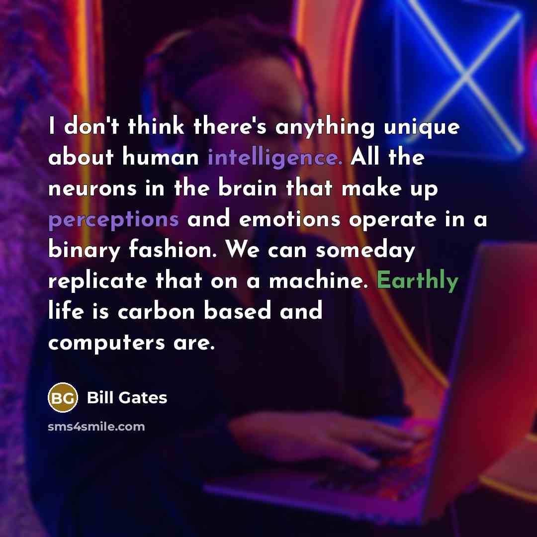 “I don't think there's anything unique about human intelligence. All the neurons in the brain that make up perceptions and emotions operate in a binary fashion. We can someday replicate that on a machine. Earthly life is carbon based and computers are.” quote by Bill Gates