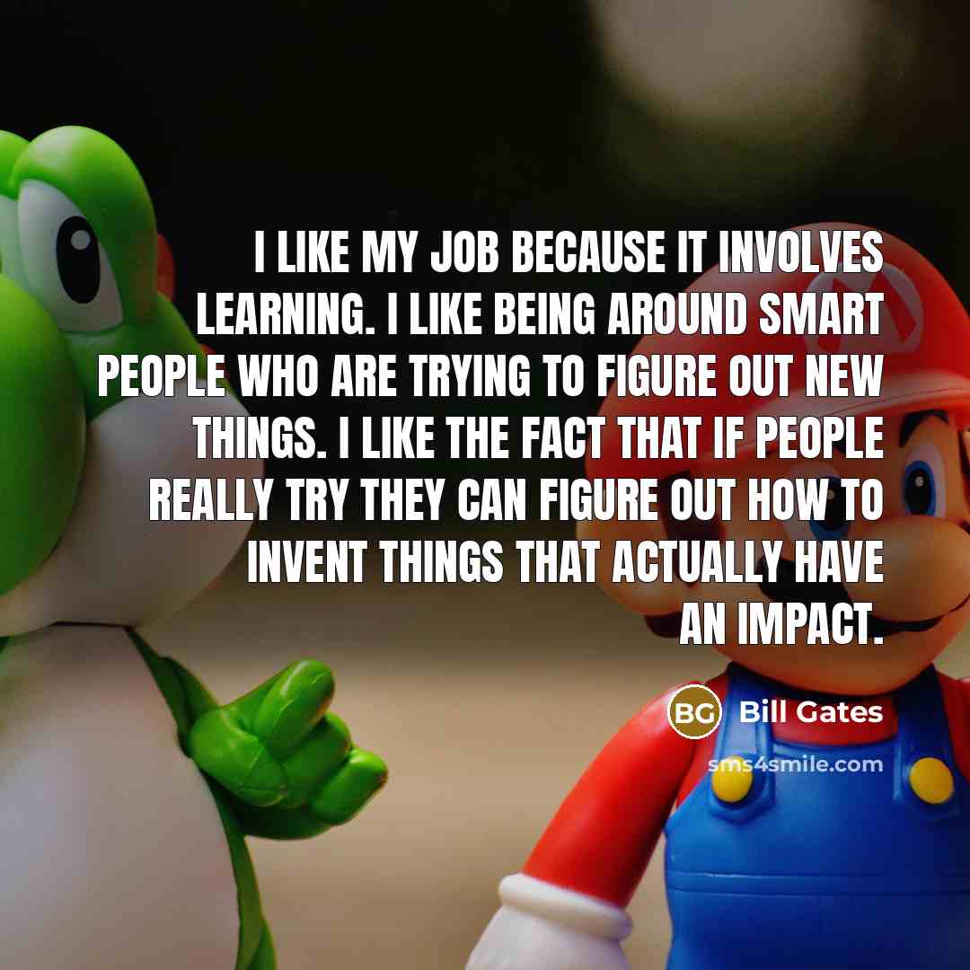 “I like my job because it involves learning. I like being around smart people who are trying to figure out new things. I like the fact that if people really try they can figure out how to invent things that actually have an impact.” quote by Bill Gates