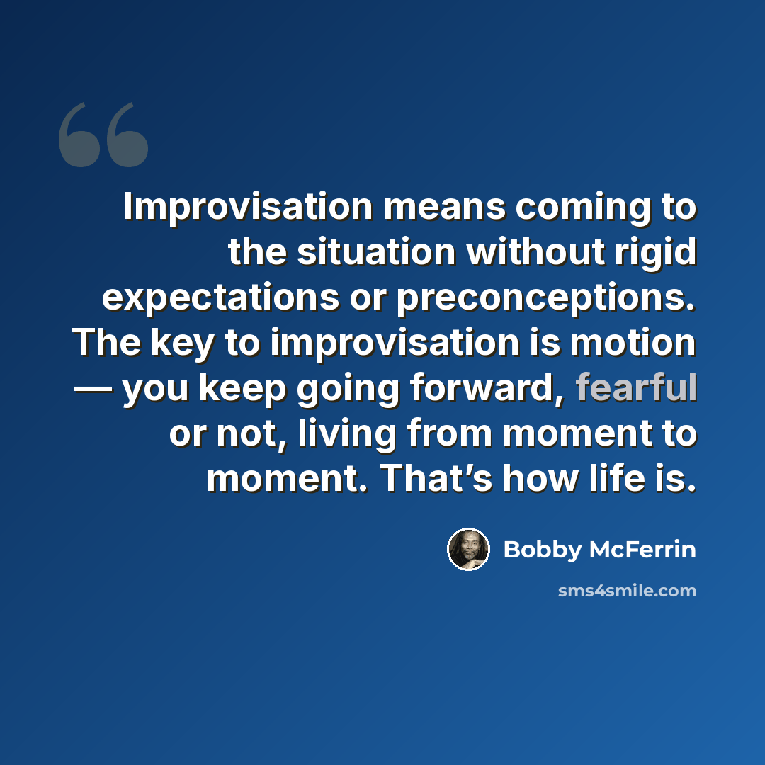 “Improvisation means coming to the situation without rigid expectations or preconceptions. The key to improvisation is motion — you keep going forward, fearful or not, living from moment to moment. That’s how life is.” quote by Bobby McFerrin