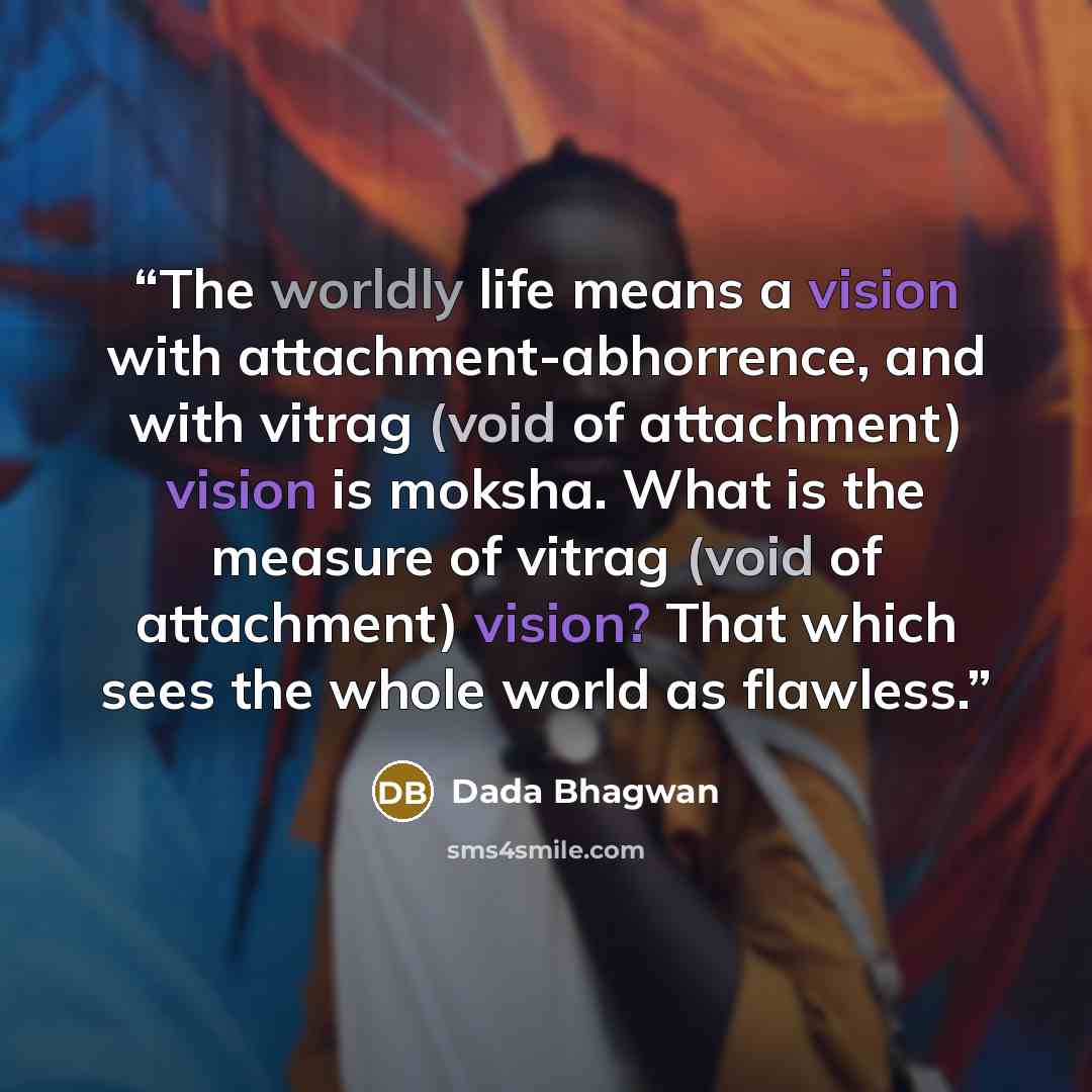 “The worldly life means a vision with attachment-abhorrence, and with vitrag (void of attachment) vision is moksha. What is the measure of vitrag (void of attachment) vision? That which sees the whole world as flawless.” quote by Dada Bhagwan