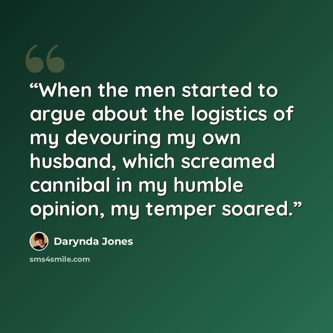 “When the men started to argue about the logistics of my devouring my own husband, which screamed cannibal in my humble opinion, my temper soared.” quote by Darynda Jones