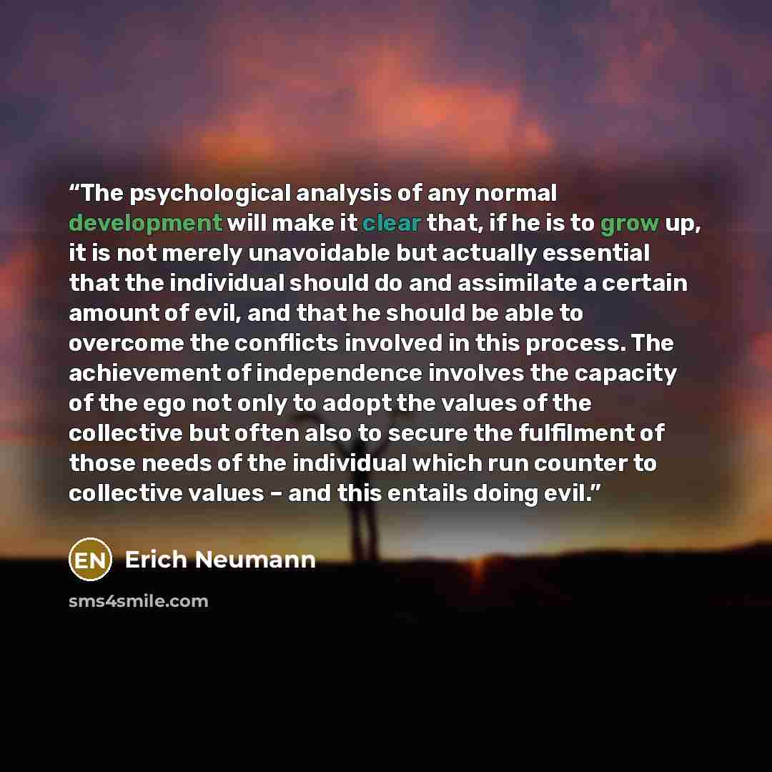 “The psychological analysis of any normal development will make it clear that, if he is to grow up, it is not merely unavoidable but actually essential that the individual should do and assimilate a certain amount of evil, and that he should be able to overcome the conflicts involved in this…” quote by Erich Neumann