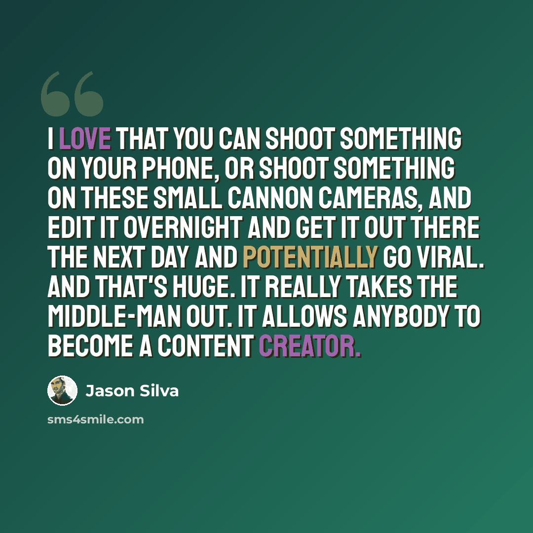 “I love that you can shoot something on your phone, or shoot something on these small Cannon cameras, and edit it overnight and get it out there the next day and potentially go viral. And that's huge. It really takes the middle-man out. It allows anybody to become a content creator.” quote by Jason Silva
