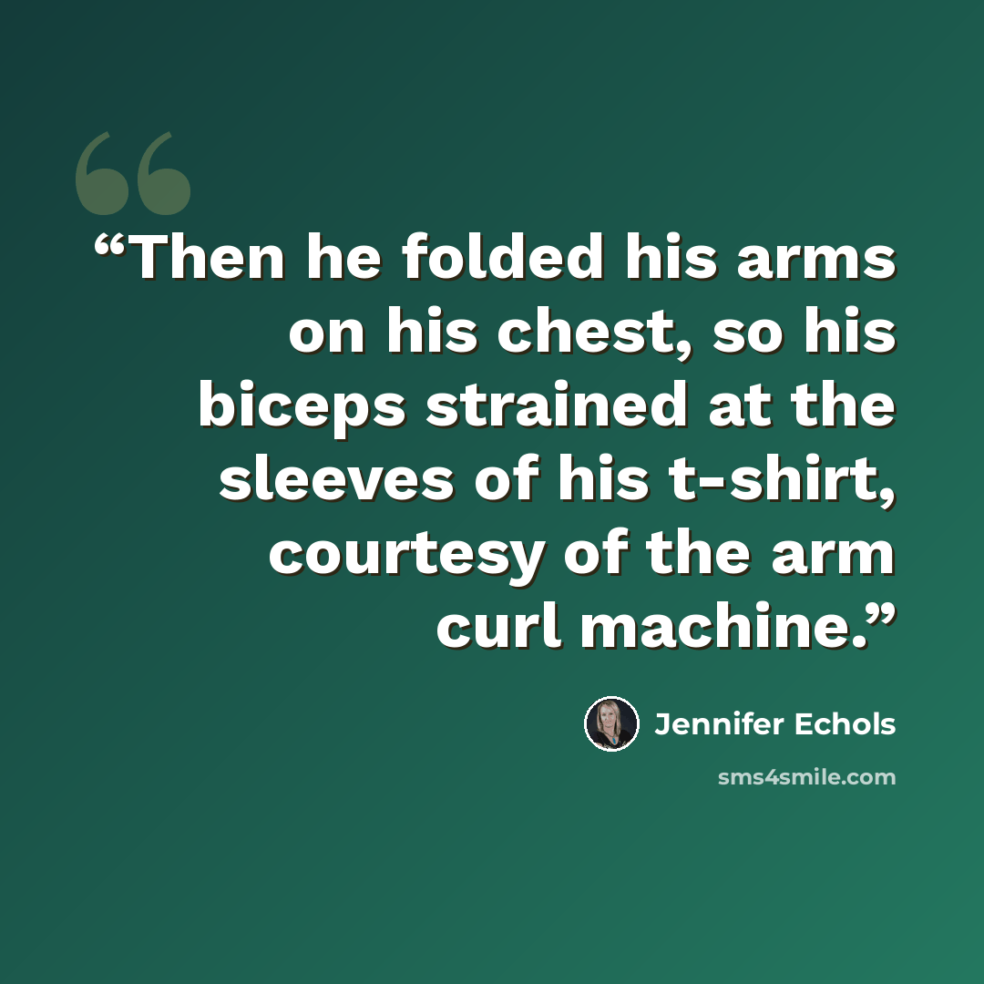 “Then he folded his arms on his chest, so his biceps strained at the sleeves of his t-shirt, courtesy of the arm curl machine.” quote by Jennifer Echols