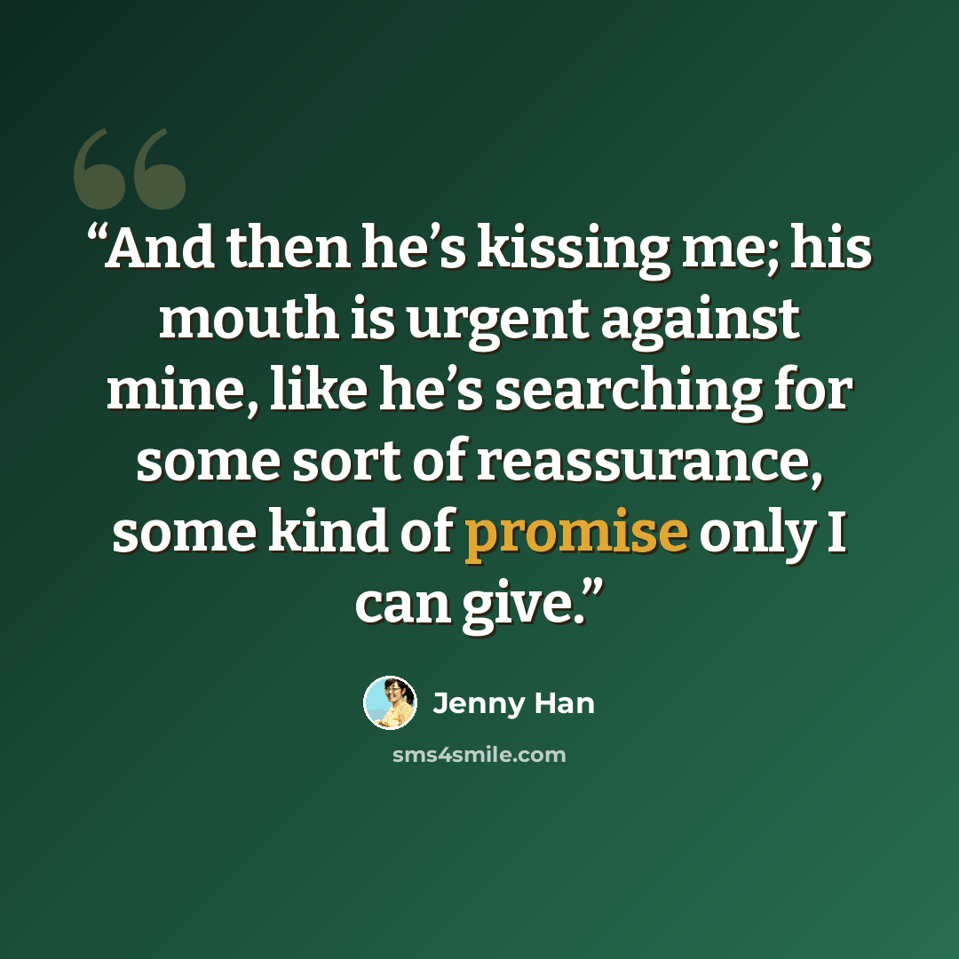 “And then he’s kissing me; his mouth is urgent against mine, like he’s searching for some sort of reassurance, some kind of promise only I can give.” quote by Jenny Han