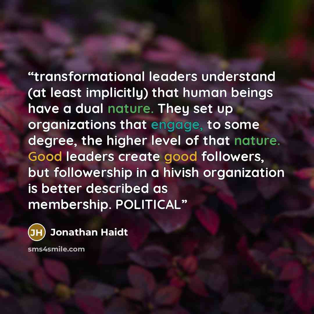 “transformational leaders understand (at least implicitly) that human beings have a dual nature. They set up organizations that engage, to some degree, the higher level of that nature. Good leaders create good followers, but followership in a hivish organization is better described as membership…” quote by Jonathan Haidt