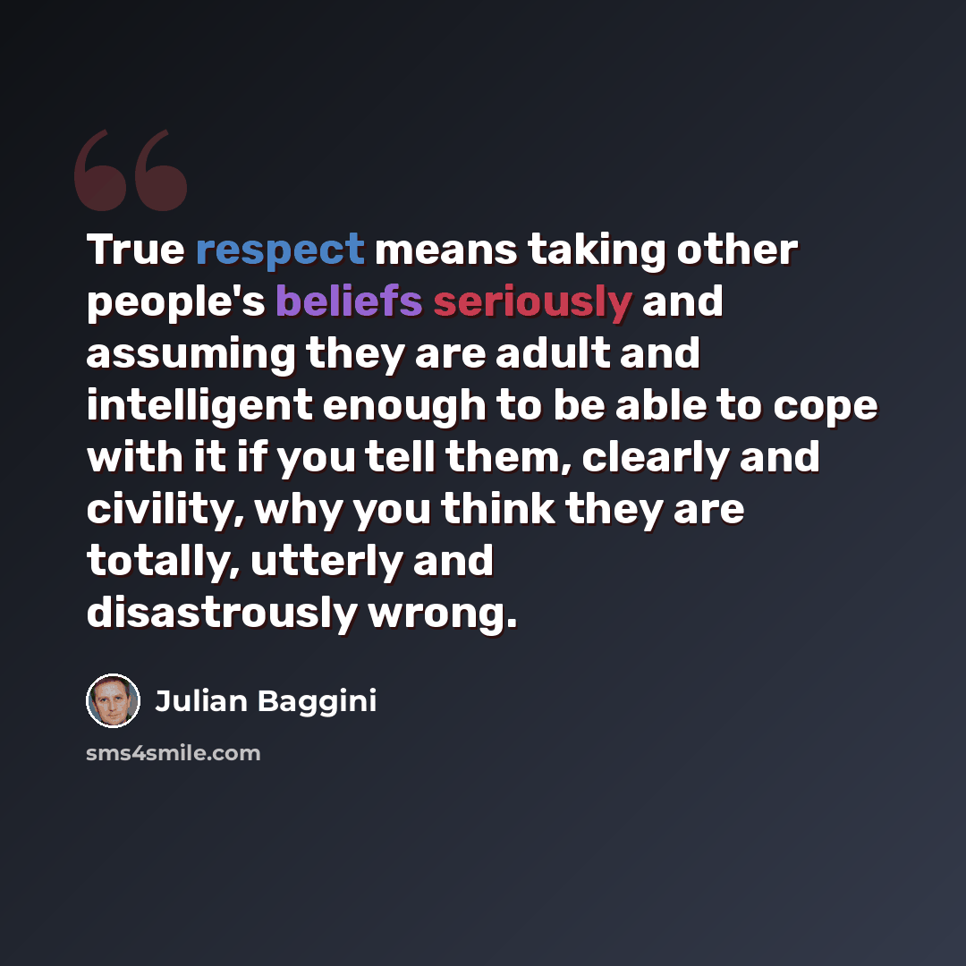 “True respect means taking other people's beliefs seriously and assuming they are adult and intelligent enough to be able to cope with it if you tell them, clearly and civility, why you think they are totally, utterly and disastrously wrong.” quote by Julian Baggini