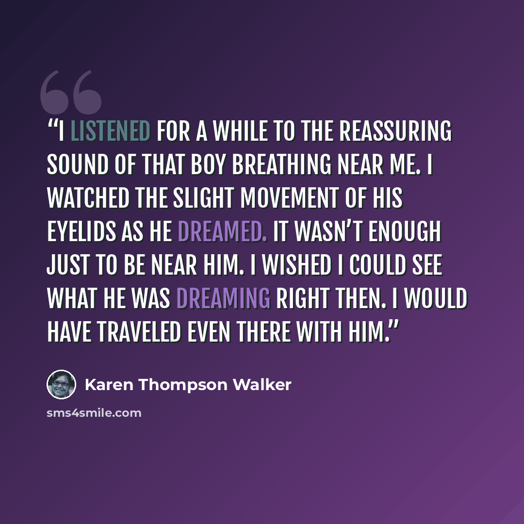“I listened for a while to the reassuring sound of that boy breathing near me. I watched the slight movement of his eyelids as he dreamed. It wasn’t enough just to be near him. I wished I could see what he was dreaming right then. I would have traveled even there with him.” quote by Karen Thompson Walker