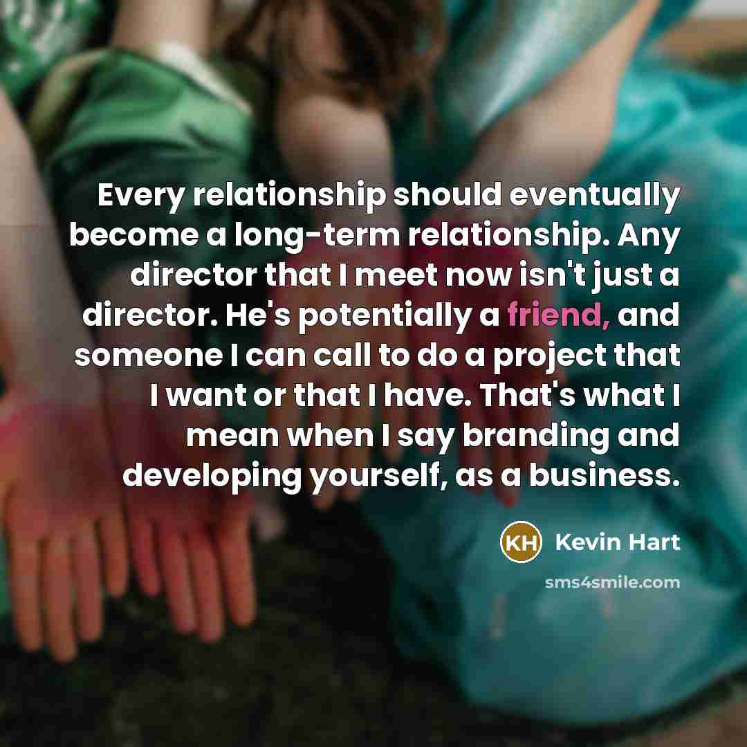 “Every relationship should eventually become a long-term relationship. Any director that I meet now isn't just a director. He's potentially a friend, and someone I can call to do a project that I want or that I have. That's what I mean when I say branding and developing yourself, as a business.” quote by Kevin Hart