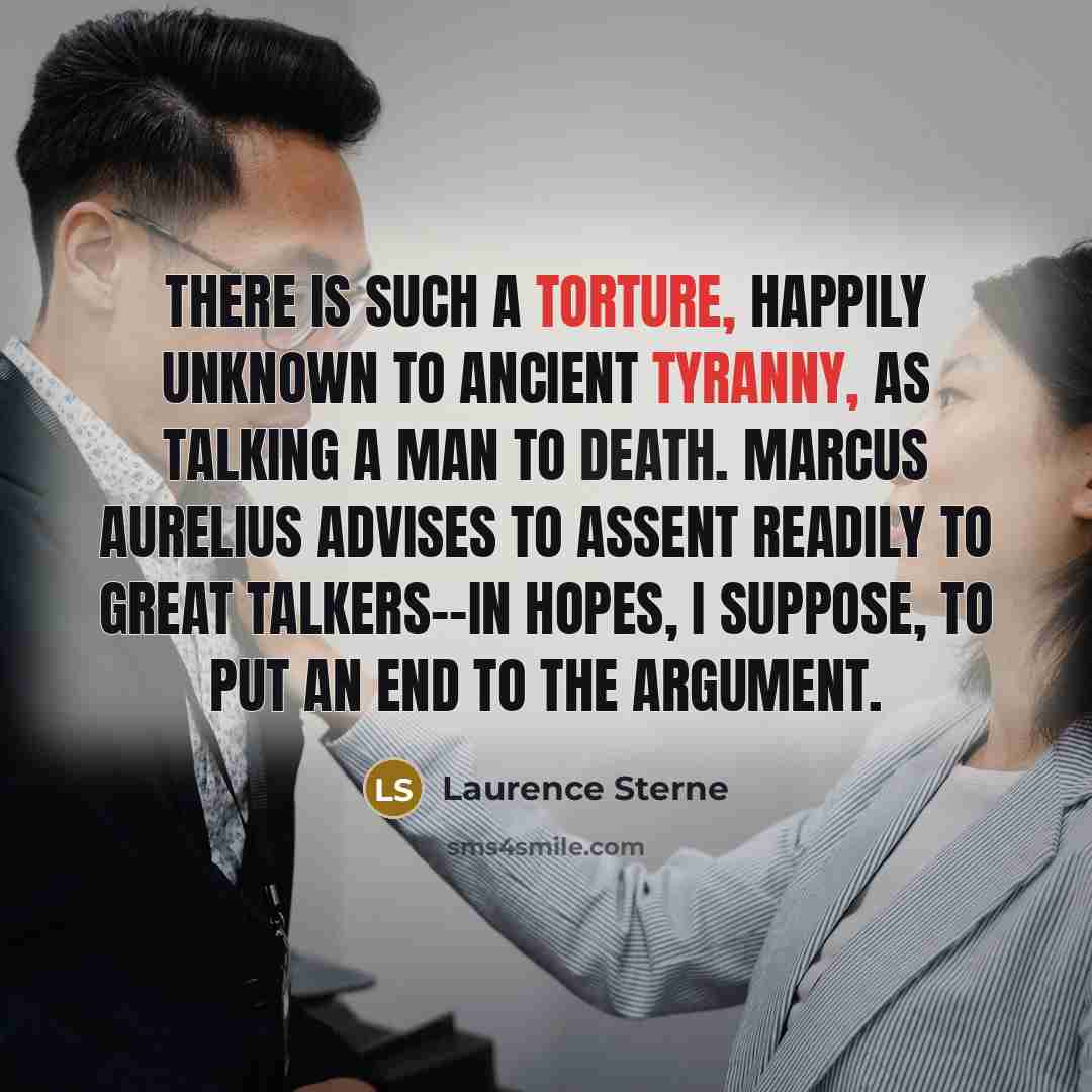 “There is such a torture, happily unknown to ancient tyranny, as talking a man to death. Marcus Aurelius advises to assent readily to great talkers--in hopes, I suppose, to put an end to the argument.” quote by Laurence Sterne