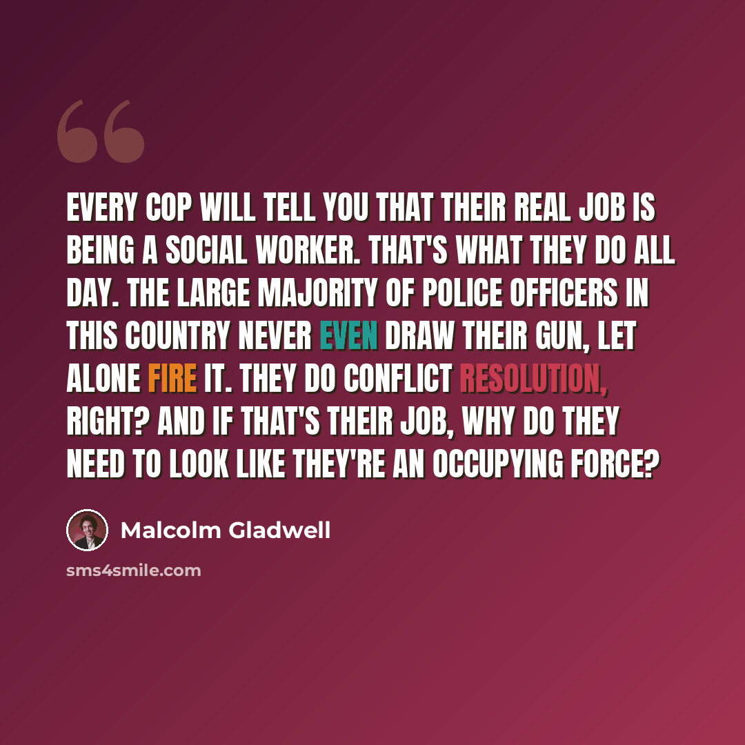 “Every cop will tell you that their real job is being a social worker. That's what they do all day. The large majority of police officers in this country never even draw their gun, let alone fire it. They do conflict resolution, right? And if that's their job, why do they need to look like they're…” quote by Malcolm Gladwell