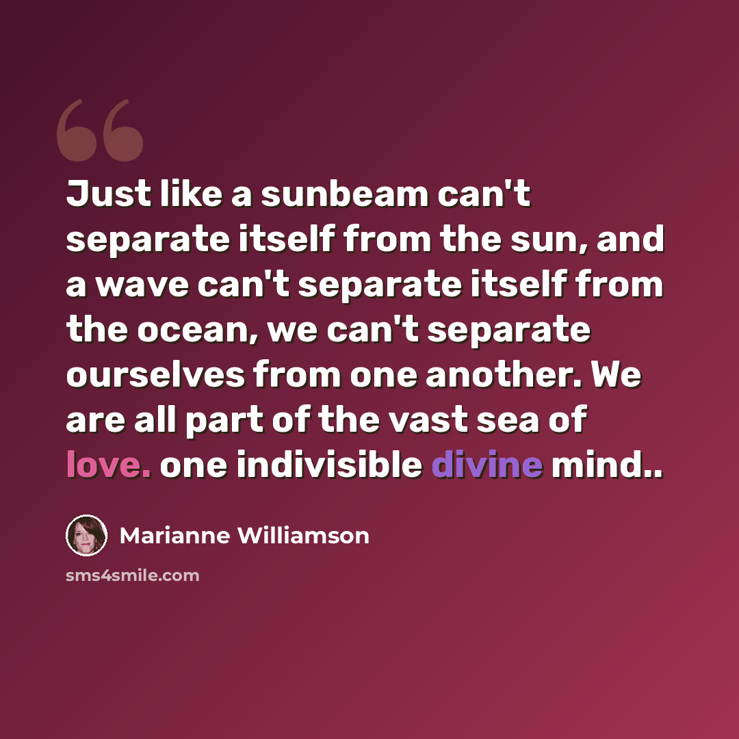 “Just like a sunbeam can't separate itself from the sun, and a wave can't separate itself from the ocean, we can't separate ourselves from one another. We are all part of the vast sea of love. one indivisible divine mind..” quote by Marianne Williamson
