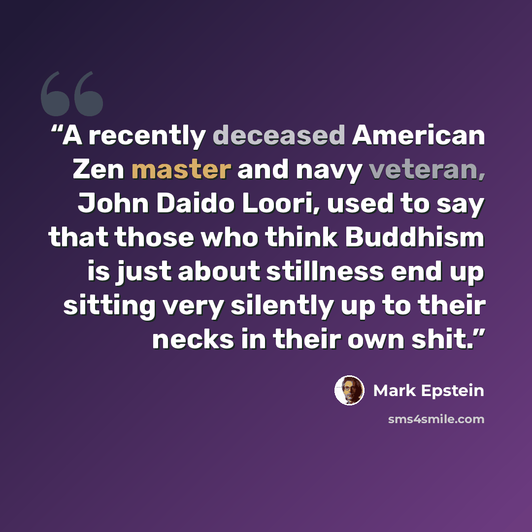“A recently deceased American Zen master and navy veteran, John Daido Loori, used to say that those who think Buddhism is just about stillness end up sitting very silently up to their necks in their own shit.” quote by Mark Epstein