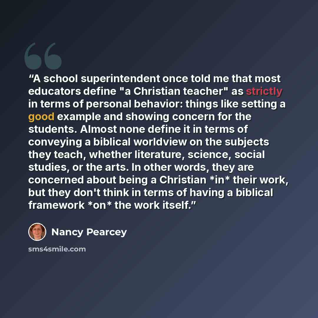 “A school superintendent once told me that most educators define "a Christian teacher" as strictly in terms of personal behavior: things like setting a good example and showing concern for the students. Almost none define it in terms of conveying a biblical worldview on the subjects they teach…” quote by Nancy Pearcey