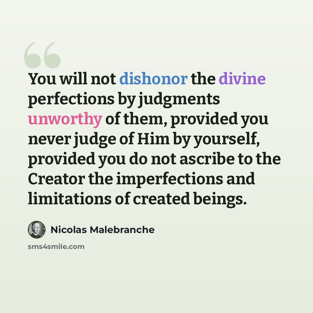 “You will not dishonor the divine perfections by judgments unworthy of them, provided you never judge of Him by yourself, provided you do not ascribe to the Creator the imperfections and limitations of created beings.” quote by Nicolas Malebranche