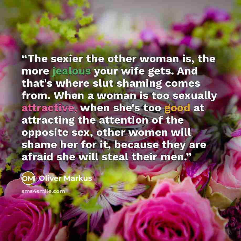 “The sexier the other woman is, the more jealous your wife gets. And that's where slut shaming comes from. When a woman is too sexually attractive, when she's too good at attracting the attention of the opposite sex, other women will shame her for it, because they are afraid she will steal their men.” quote by Oliver Markus