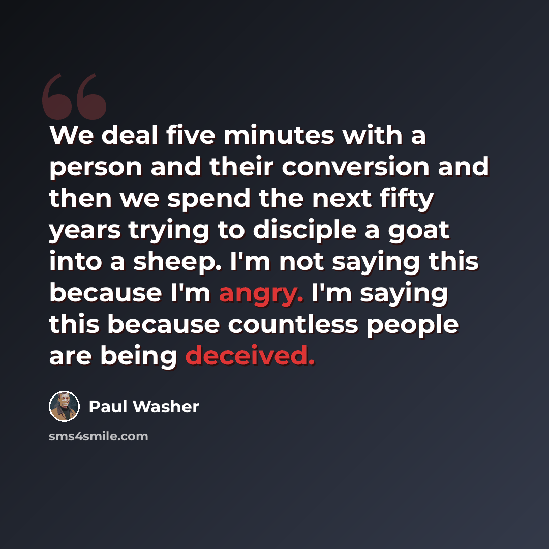 “We deal five minutes with a person and their conversion and then we spend the next fifty years trying to disciple a goat into a sheep. I'm not saying this because I'm angry. I'm saying this because countless people are being deceived.” quote by Paul Washer