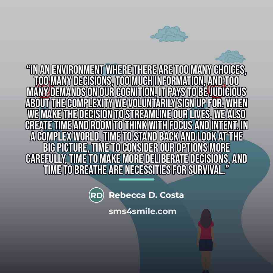 “In an environment where there are too many choices, too many decisions, too much information, and too many demands on our cognition, it pays to be judicious about the complexity we voluntarily sign up for. When we make the decision to streamline our lives, we also create time and room to think…” quote by Rebecca D. Costa