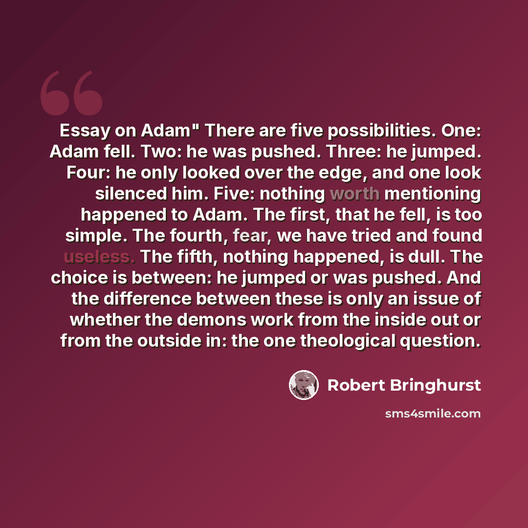 “Essay on Adam" There are five possibilities. One: Adam fell. Two: he was pushed. Three: he jumped. Four: he only looked over the edge, and one look silenced him. Five: nothing worth mentioning happened to Adam. The first, that he fell, is too simple. The fourth, fear, we have tried and found…” quote by Robert Bringhurst