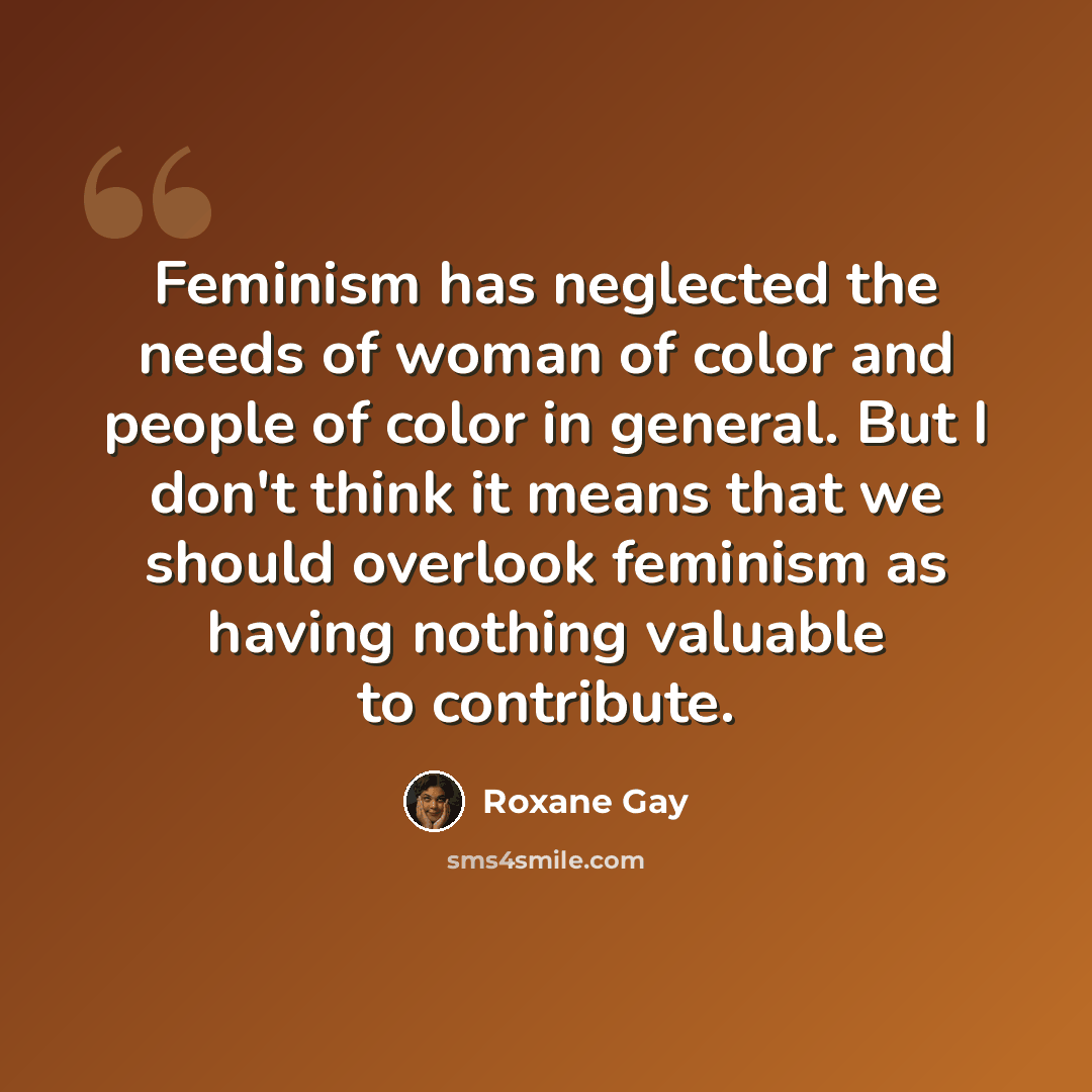 “Feminism has neglected the needs of woman of color and people of color in general. But I don't think it means that we should overlook feminism as having nothing valuable to contribute.” quote by Roxane Gay