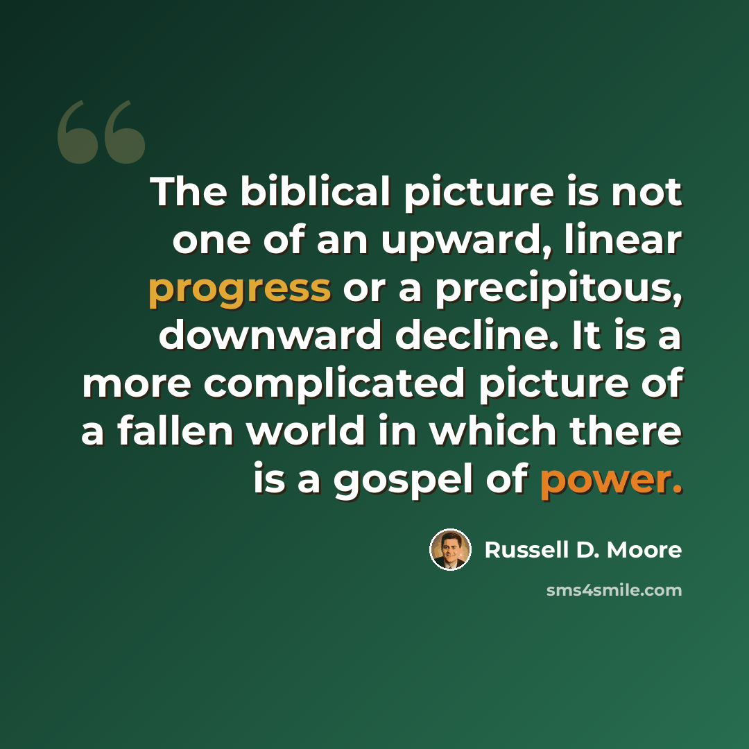 “The biblical picture is not one of an upward, linear progress or a precipitous, downward decline. It is a more complicated picture of a fallen world in which there is a gospel of power.” quote by Russell D. Moore