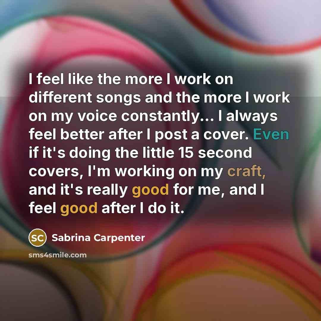 “I feel like the more I work on different songs and the more I work on my voice constantly... I always feel better after I post a cover. Even if it's doing the little 15 second covers, I'm working on my craft, and it's really good for me, and I feel good after I do it.” quote by Sabrina Carpenter