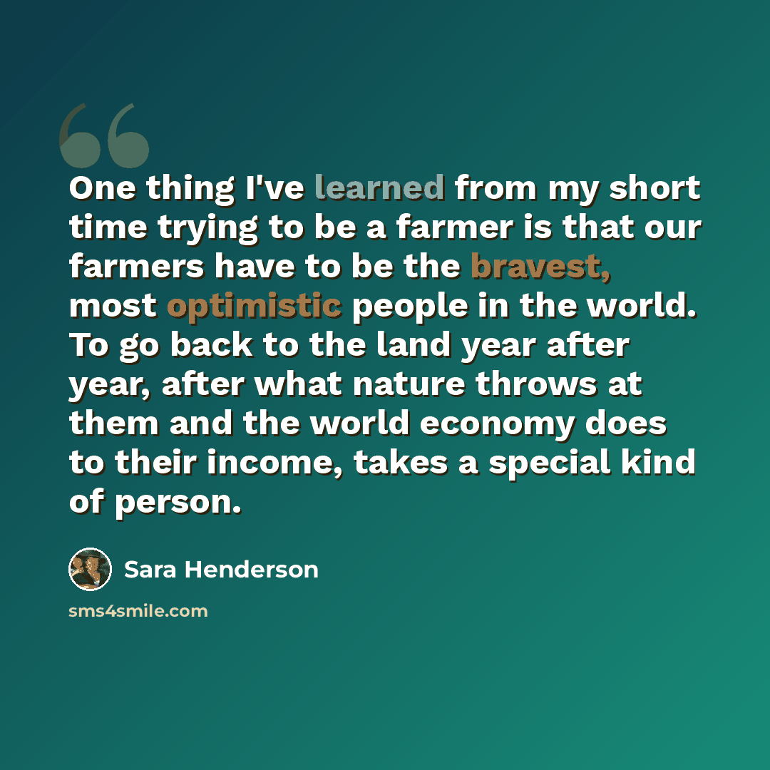 “One thing I've learned from my short time trying to be a farmer is that our farmers have to be the bravest, most optimistic people in the world. To go back to the land year after year, after what nature throws at them and the world economy does to their income, takes a special kind of person.” quote by Sara Henderson