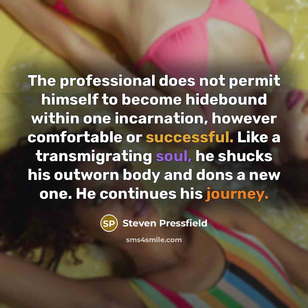 “The professional does not permit himself to become hidebound within one incarnation, however comfortable or successful. Like a transmigrating soul, he shucks his outworn body and dons a new one. He continues his journey.” quote by Steven Pressfield