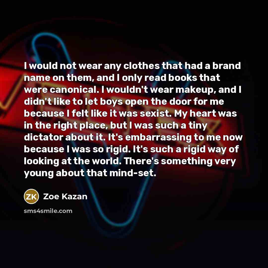 “I would not wear any clothes that had a brand name on them, and I only read books that were canonical. I wouldn't wear makeup, and I didn't like to let boys open the door for me because I felt like it was sexist. My heart was in the right place, but I was such a tiny dictator about it. It's…” quote by Zoe Kazan