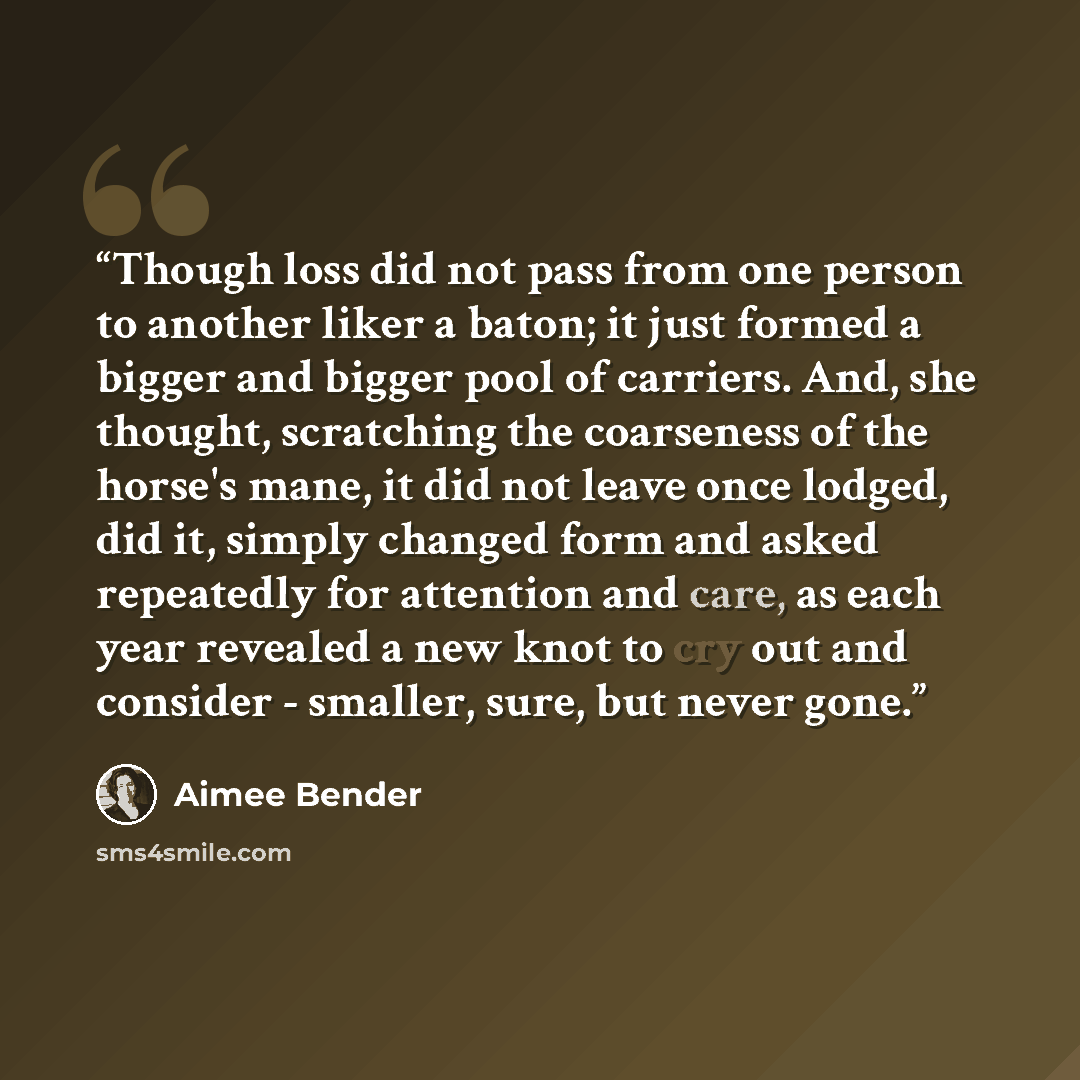 “Though loss did not pass from one person to another liker a baton; it just formed a bigger and bigger pool of carriers. And, she thought, scratching the coarseness of the horse's mane, it did not leave once lodged, did it, simply changed form and asked repeatedly for attention and care, as each…” quote by Aimee Bender