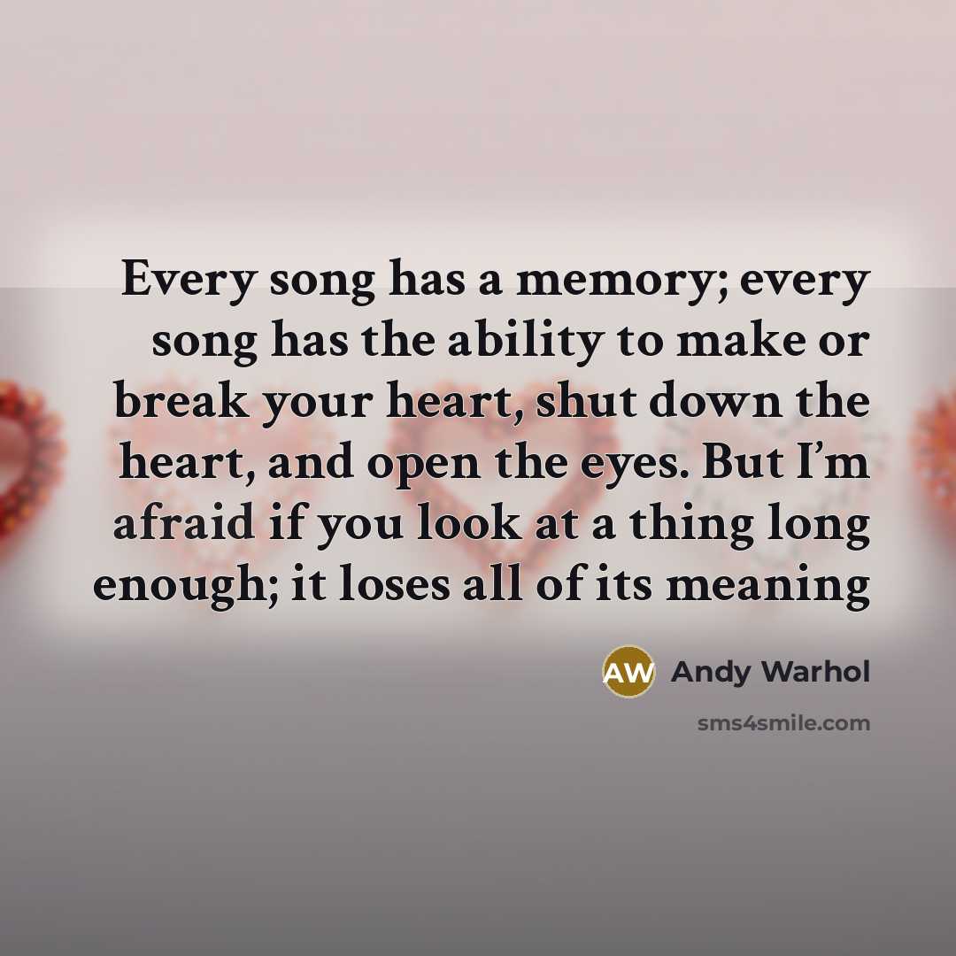 “Every song has a memory; every song has the ability to make or break your heart, shut down the heart, and open the eyes. But I’m afraid if you look at a thing long enough; it loses all of its meaning” quote by Andy Warhol