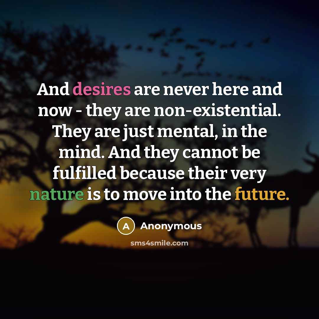 “And desires are never here and now - they are non-existential. They are just mental, in the mind. And they cannot be fulfilled because their very nature is to move into the future.” quote by Anonymous