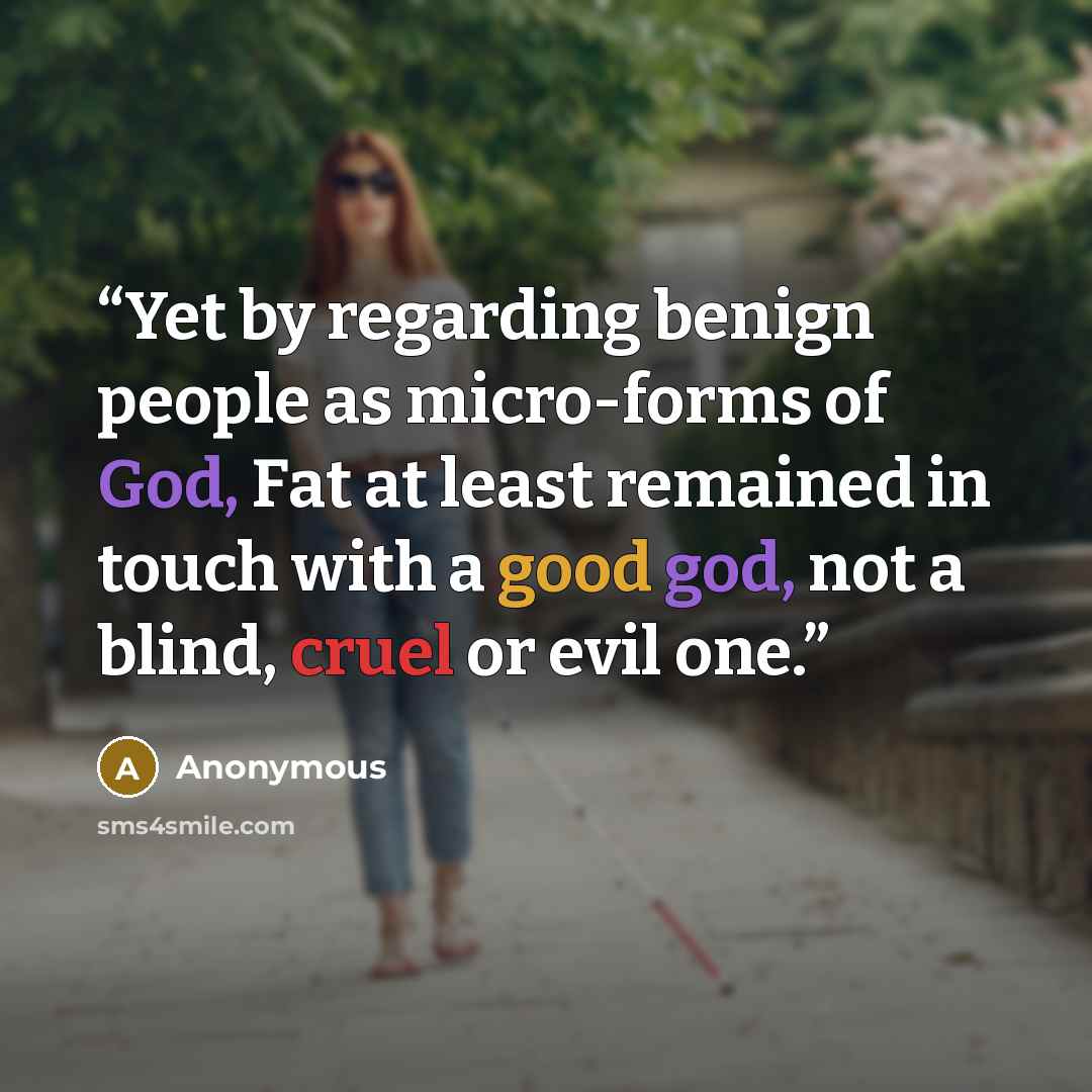 “Yet by regarding benign people as micro-forms of God, Fat at least remained in touch with a good god, not a blind, cruel or evil one.” quote by Anonymous