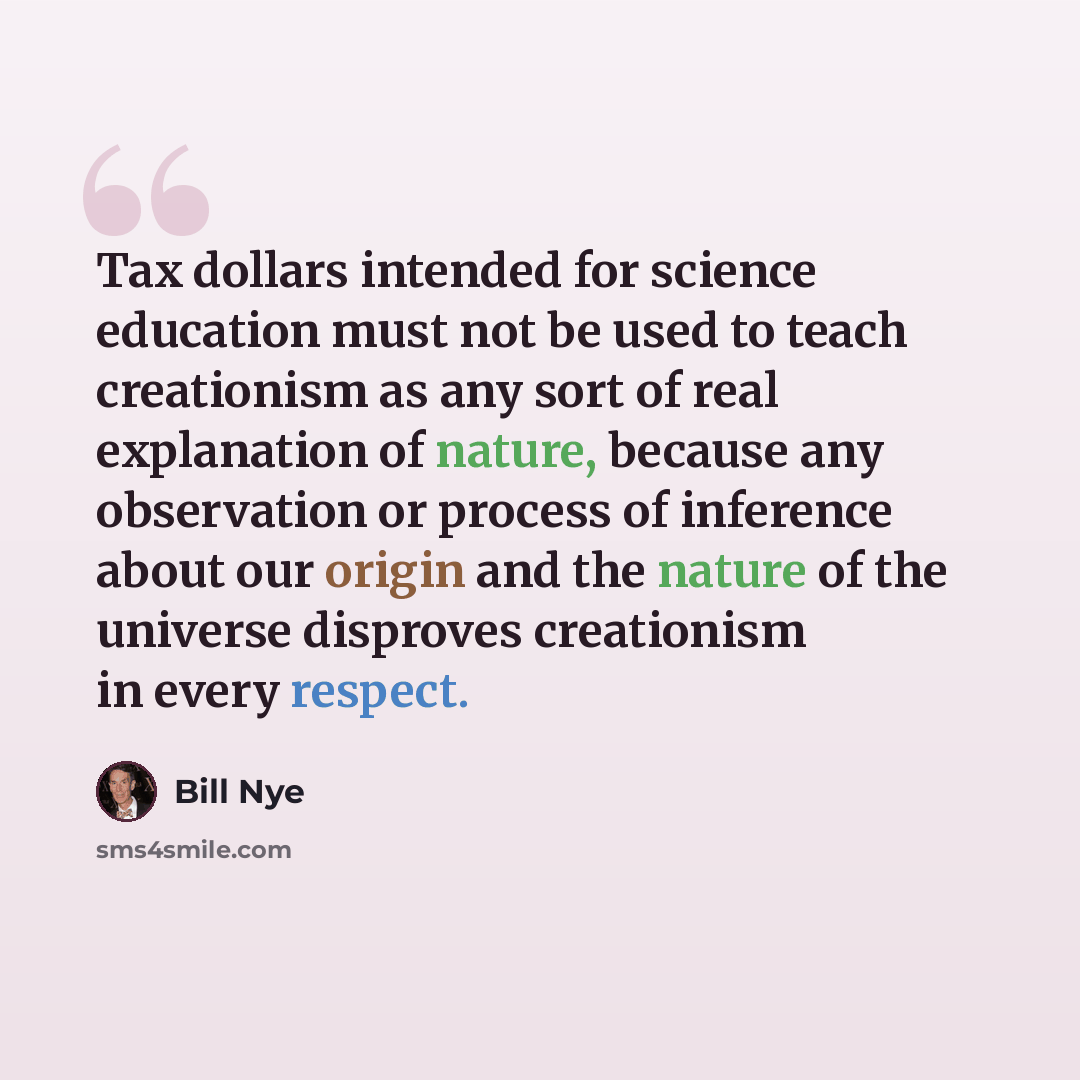 “Tax dollars intended for science education must not be used to teach creationism as any sort of real explanation of nature, because any observation or process of inference about our origin and the nature of the universe disproves creationism in every respect.” quote by Bill Nye