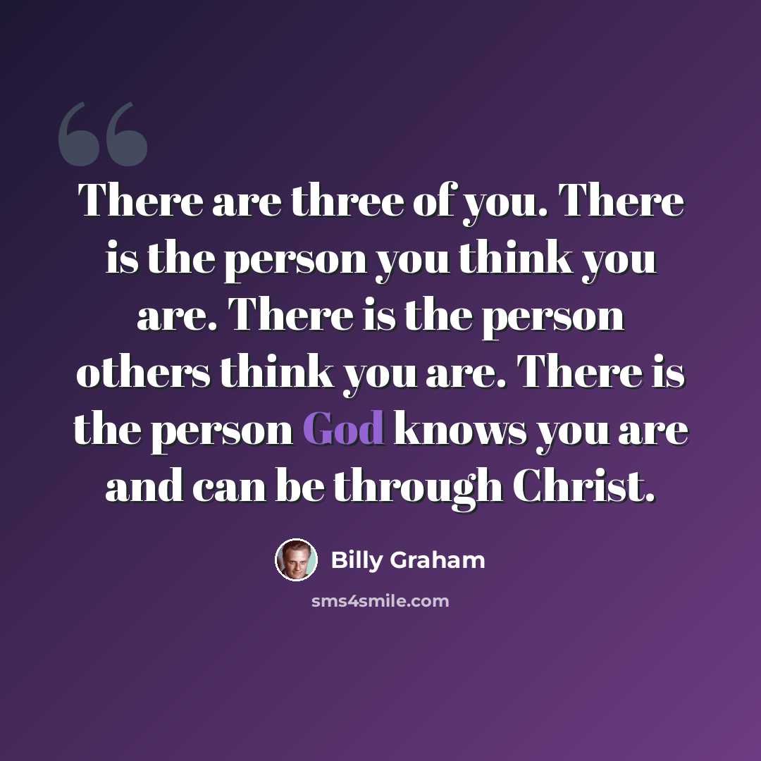 “There are three of you. There is the person you think you are. There is the person others think you are. There is the person God knows you are and can be through Christ.” quote by Billy Graham