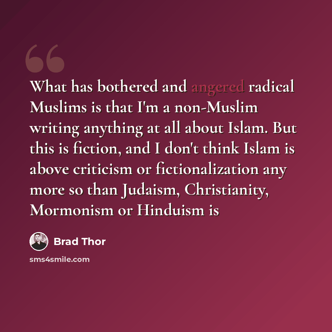 “What has bothered and angered radical Muslims is that I'm a non-Muslim writing anything at all about Islam. But this is fiction, and I don't think Islam is above criticism or fictionalization any more so than Judaism, Christianity, Mormonism or Hinduism is” quote by Brad Thor