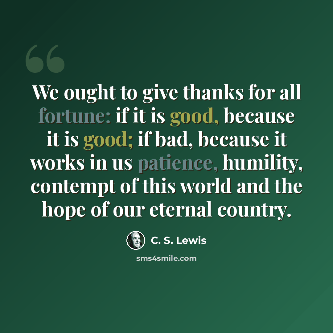 “We ought to give thanks for all fortune: if it is good, because it is good; if bad, because it works in us patience, humility, contempt of this world and the hope of our eternal country.” quote by C. S. Lewis