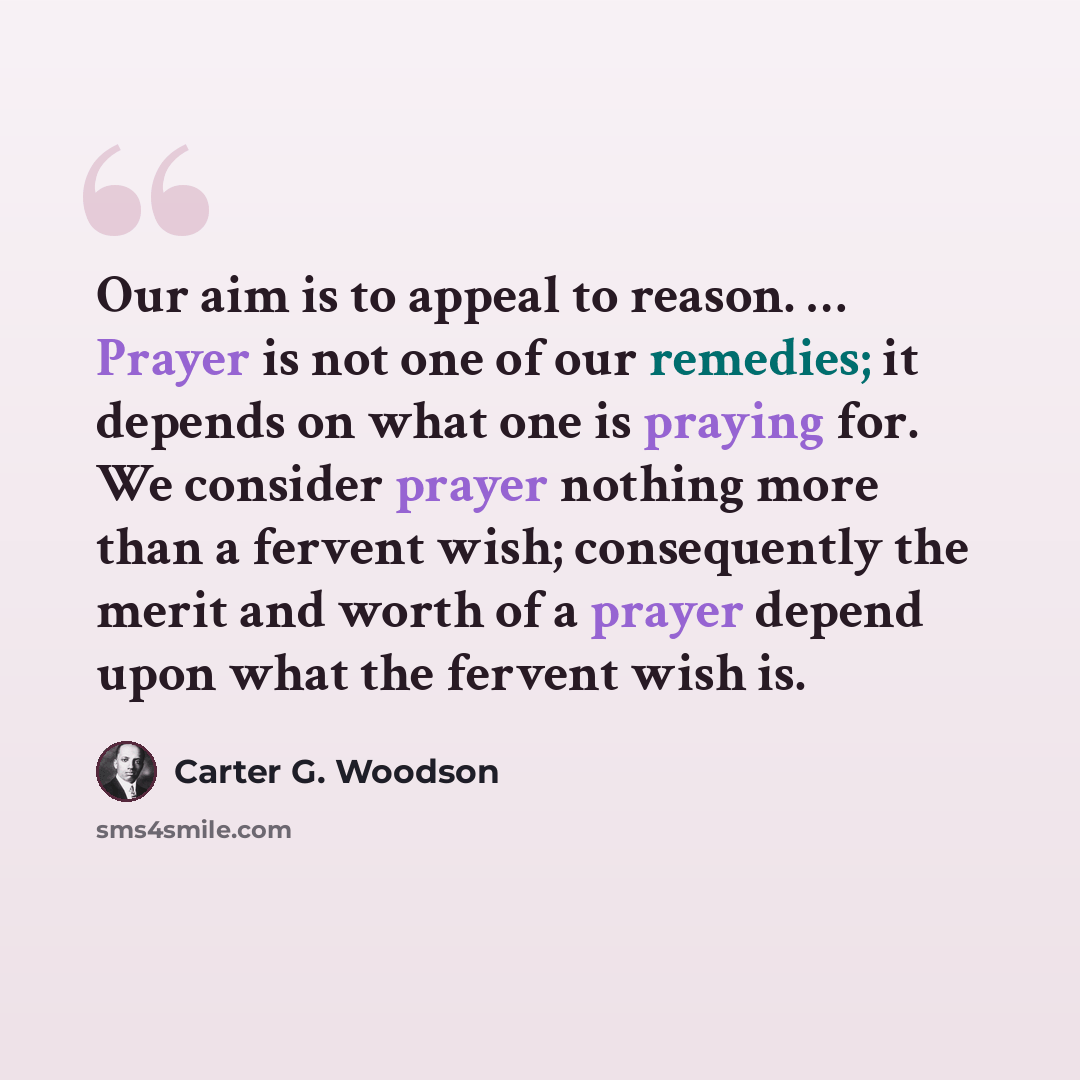 “Our aim is to appeal to reason. … Prayer is not one of our remedies; it depends on what one is praying for. We consider prayer nothing more than a fervent wish; consequently the merit and worth of a prayer depend upon what the fervent wish is.” quote by Carter G. Woodson