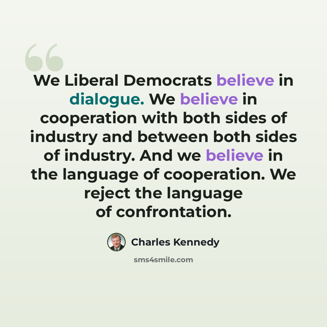 “We Liberal Democrats believe in dialogue. We believe in cooperation with both sides of industry and between both sides of industry. And we believe in the language of cooperation. We reject the language of confrontation.” quote by Charles Kennedy