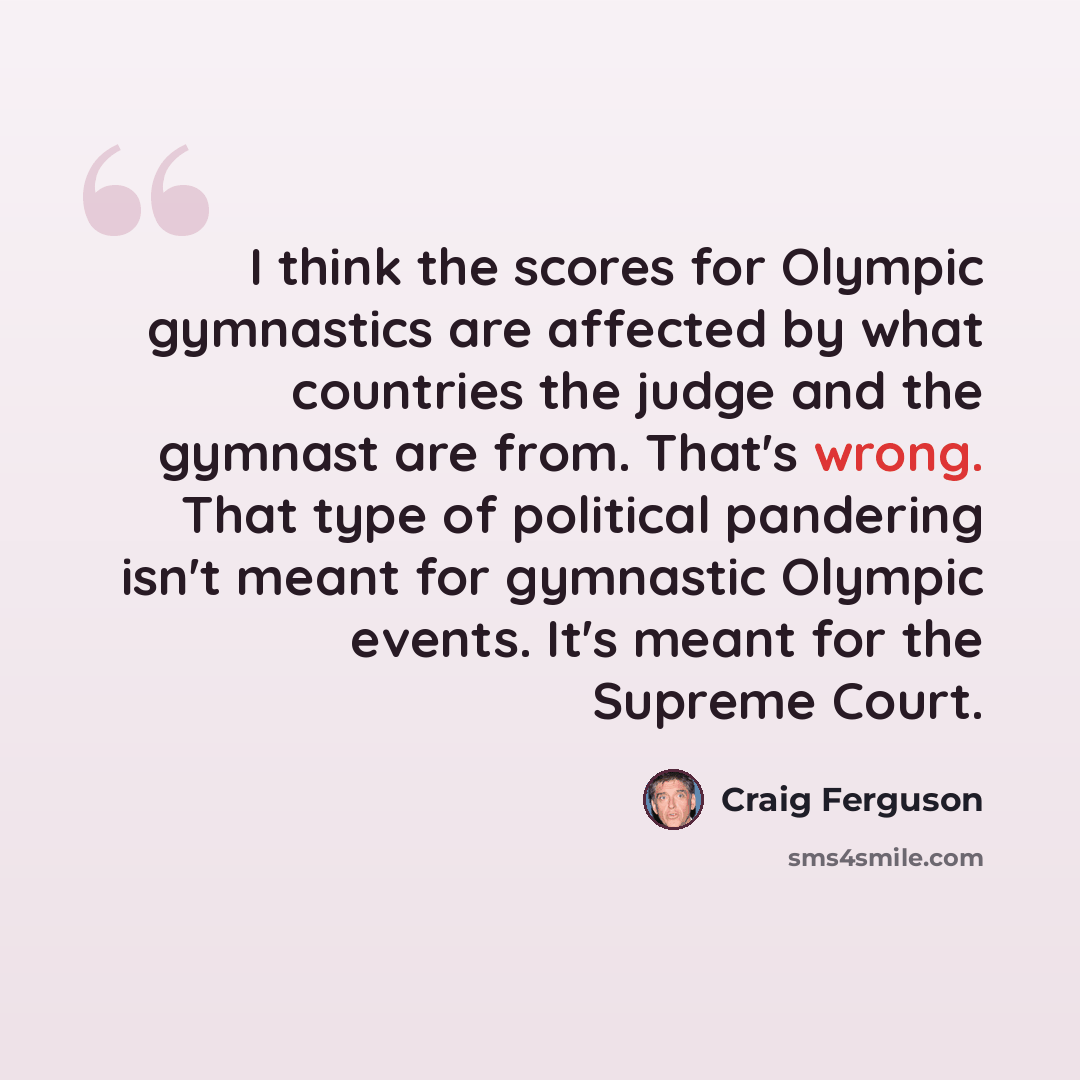“I think the scores for Olympic gymnastics are affected by what countries the judge and the gymnast are from. That's wrong. That type of political pandering isn't meant for gymnastic Olympic events. It's meant for the Supreme Court.” quote by Craig Ferguson