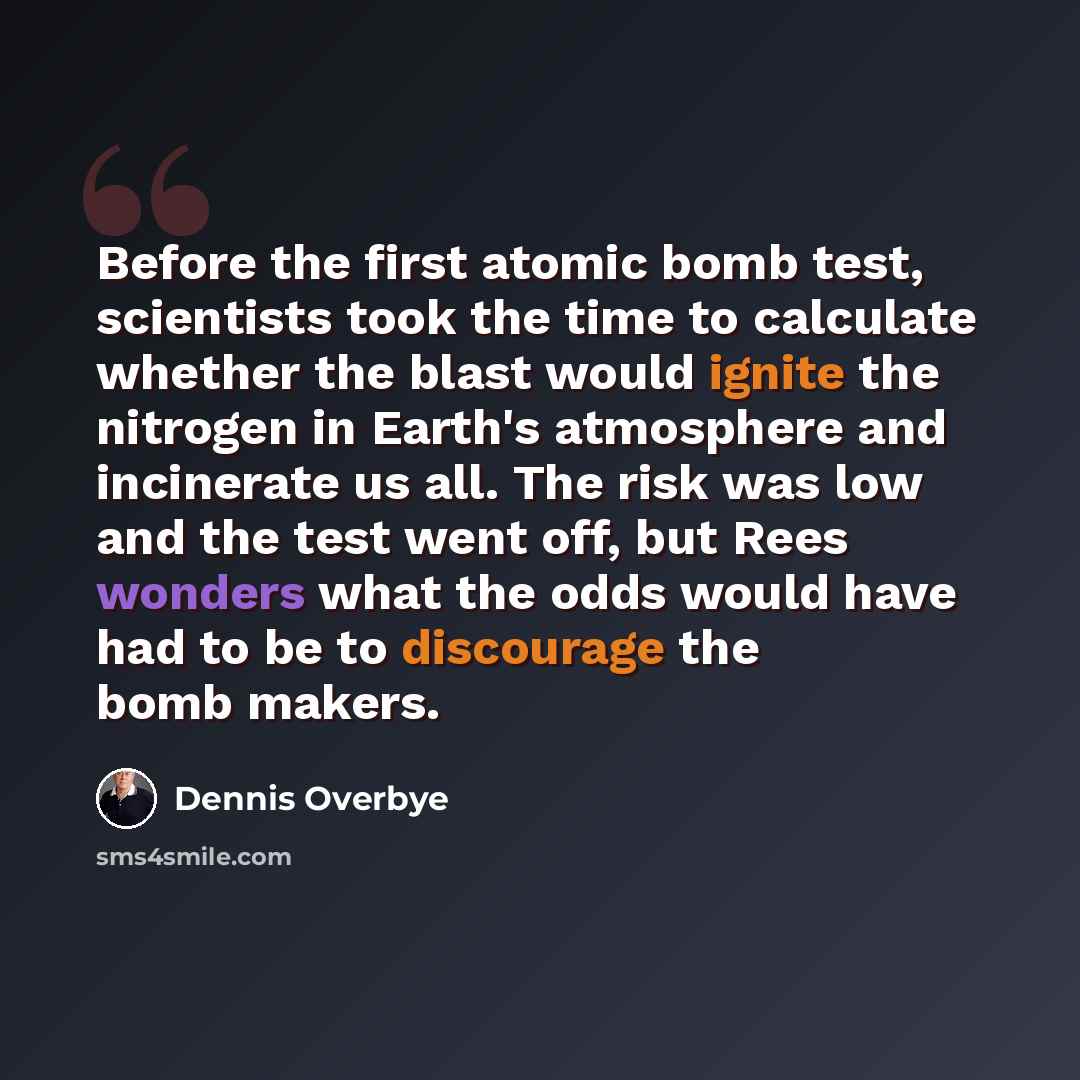 “Before the first atomic bomb test, scientists took the time to calculate whether the blast would ignite the nitrogen in Earth's atmosphere and incinerate us all. The risk was low and the test went off, but Rees wonders what the odds would have had to be to discourage the bomb makers.” quote by Dennis Overbye