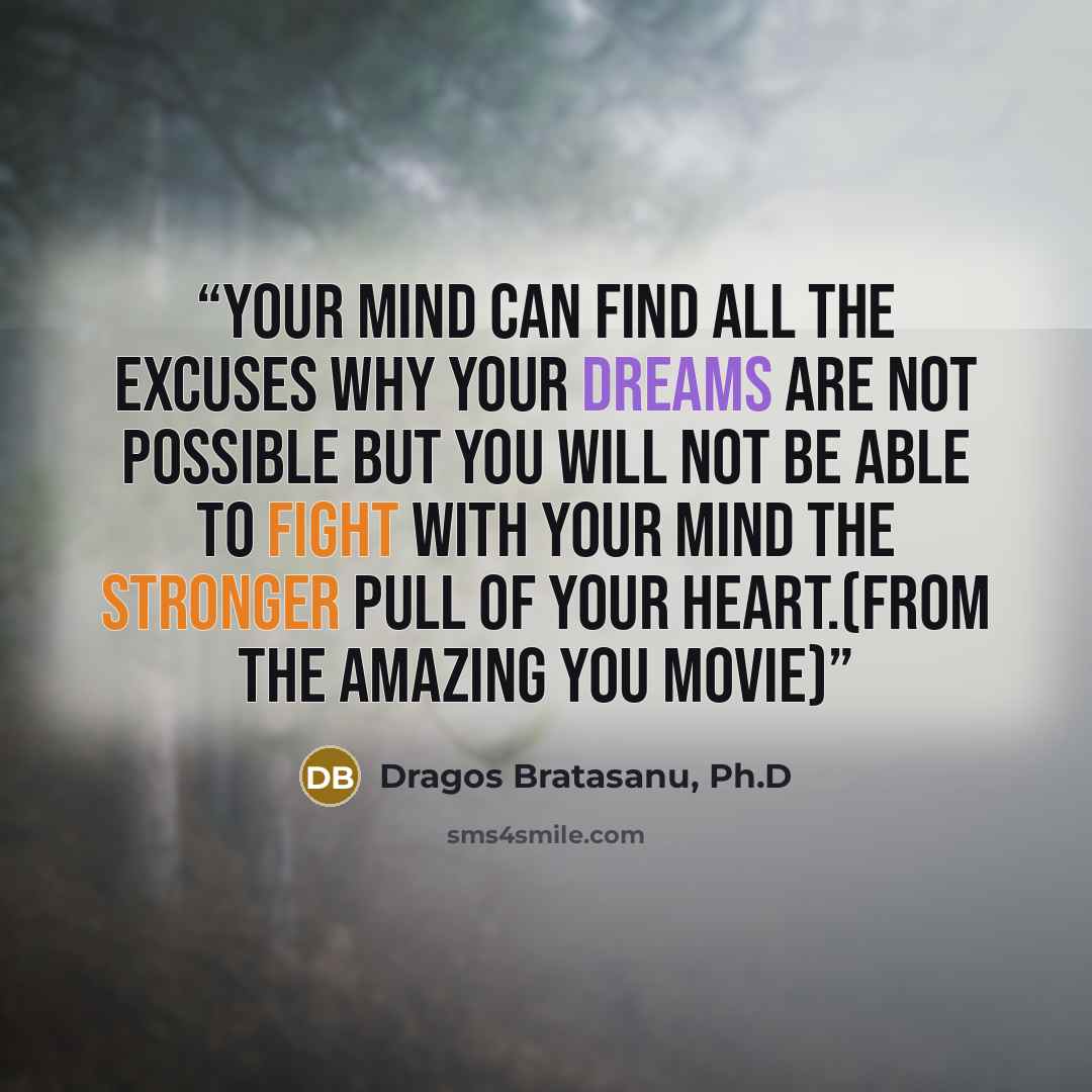 “Your mind can find all the excuses why your dreams are not possible but you will not be able to fight with your mind the stronger pull of your heart.(from The Amazing You movie)” quote by Dragos Bratasanu, Ph.D