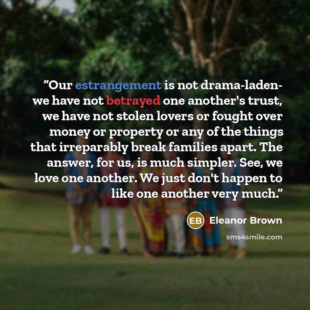 “Our estrangement is not drama-laden- we have not betrayed one another's trust, we have not stolen lovers or fought over money or property or any of the things that irreparably break families apart. The answer, for us, is much simpler. See, we love one another. We just don't happen to like one…” quote by Eleanor Brown