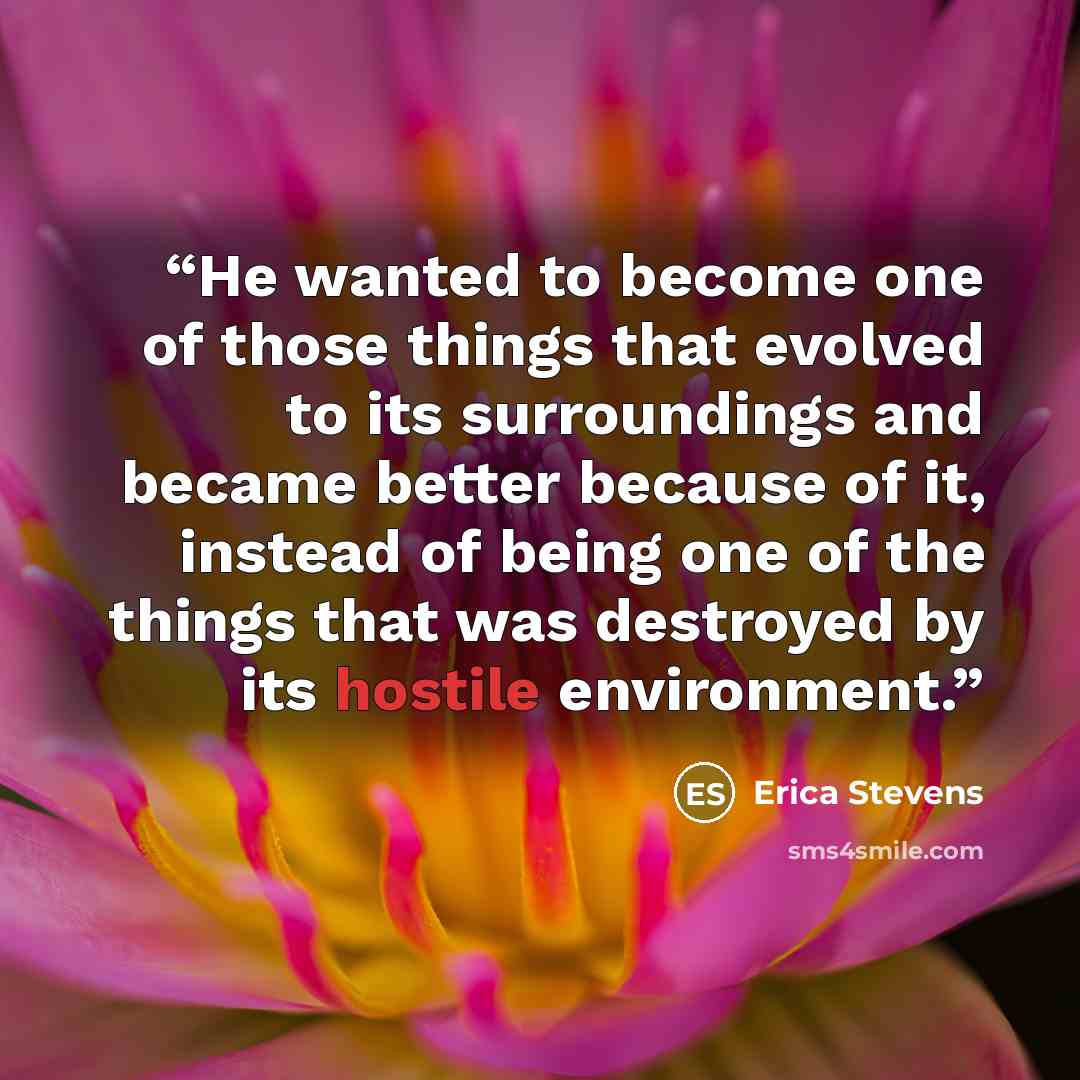 “He wanted to become one of those things that evolved to its surroundings and became better because of it, instead of being one of the things that was destroyed by its hostile environment.” quote by Erica Stevens