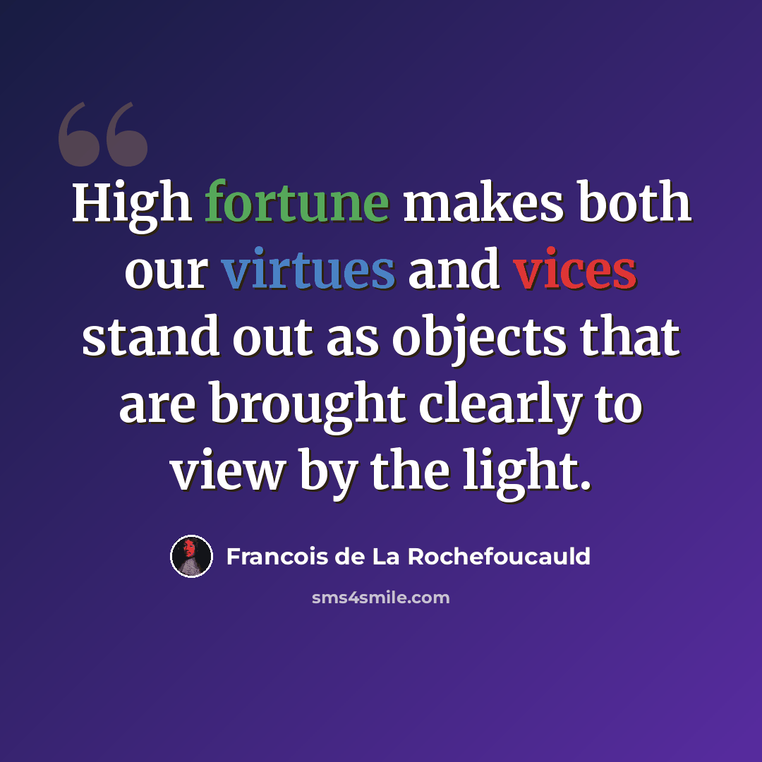 “High fortune makes both our virtues and vices stand out as objects that are brought clearly to view by the light.” quote by Francois de La Rochefoucauld