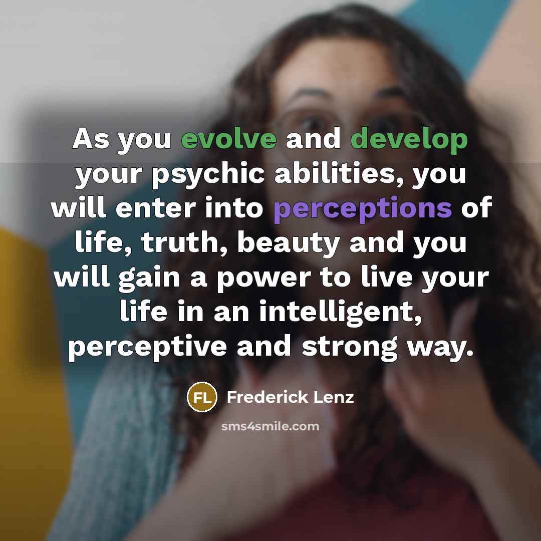 “As you evolve and develop your psychic abilities, you will enter into perceptions of life, truth, beauty and you will gain a power to live your life in an intelligent, perceptive and strong way.” quote by Frederick Lenz