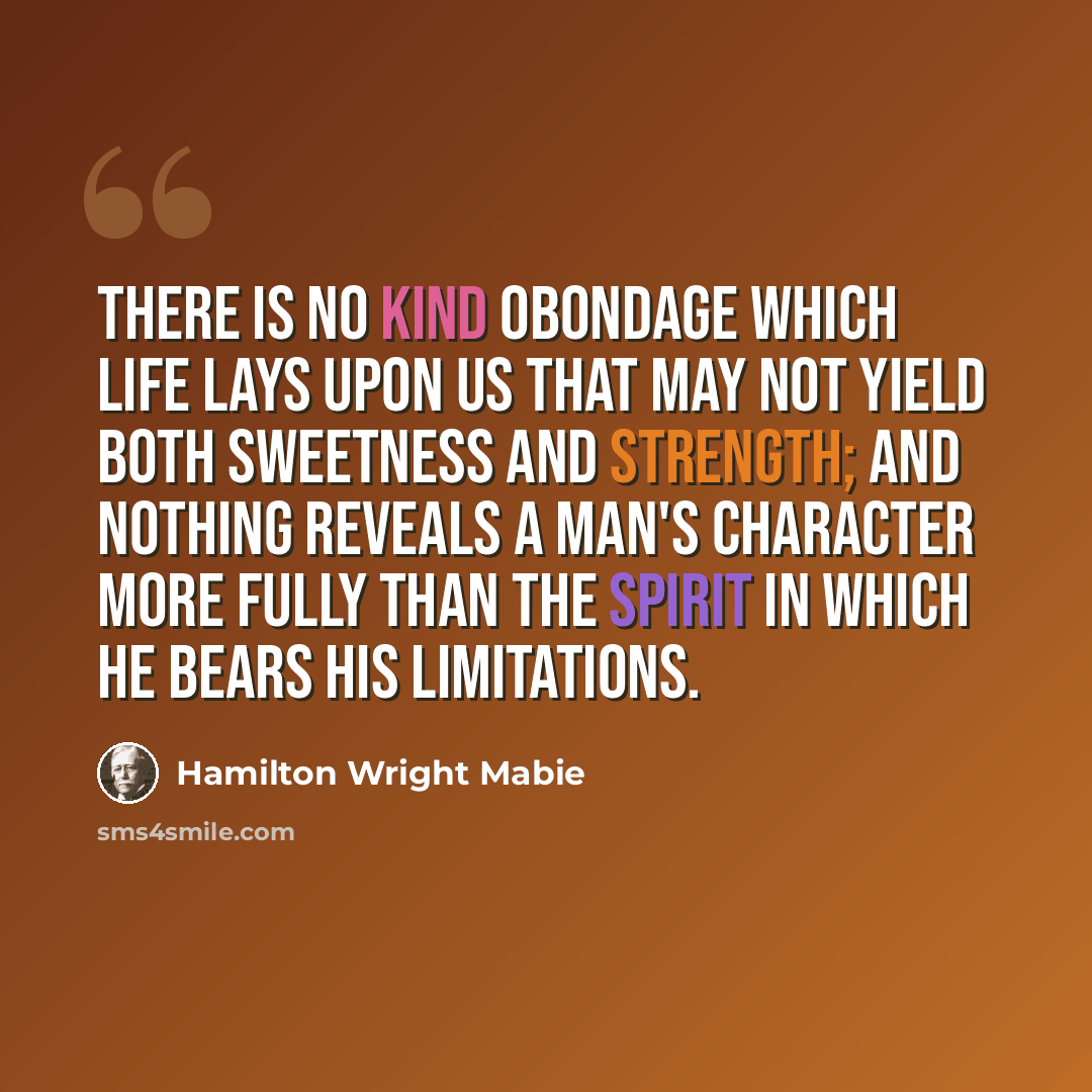 “There is no kind obondage which life lays upon us that may not yield both sweetness and strength; and nothing reveals a man's character more fully than the spirit in which he bears his limitations.” quote by Hamilton Wright Mabie
