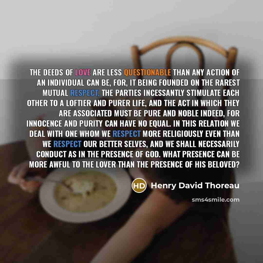 “The deeds of love are less questionable than any action of an individual can be, for, it being founded on the rarest mutual respect, the parties incessantly stimulate each other to a loftier and purer life, and the act in which they are associated must be pure and noble indeed, for innocence and…” quote by Henry David Thoreau
